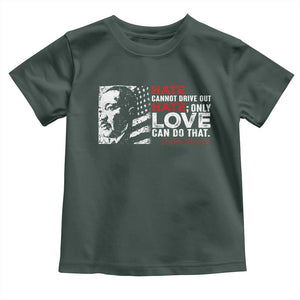 Martin Luther King Jr Toddler T Shirt Hate Cannot Drive Out Hate TS09 Dark Forest Green Print Your Wear