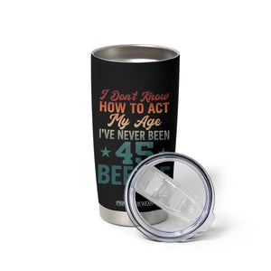 45th Birthday Tumbler Cup I Don't Know How To Act My Age I've Never Been 45 Before TS11 Print Your Wear
